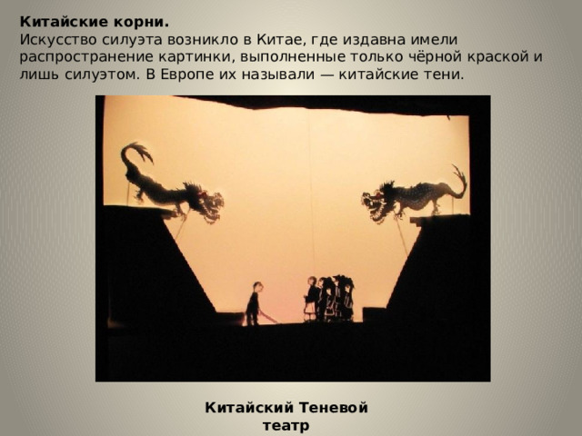 Китайские корни. Искусство силуэта возникло в Китае, где издавна имели распространение картинки, выполненные только чёрной краской и лишь силуэтом. В Европе их называли — китайские тени. Китайский Теневой театр 