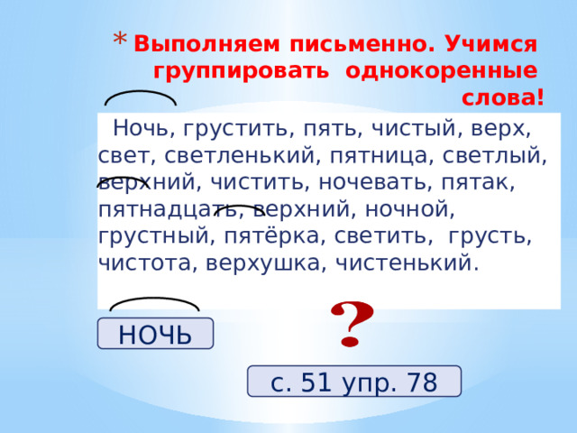 Выполняем письменно. Учимся группировать однокоренные слова!    Ночь, грустить, пять, чистый, верх, свет, светленький, пятница, светлый, верхний, чистить, ночевать, пятак, пятнадцать, верхний, ночной, грустный, пятёрка, светить, грусть, чистота, верхушка, чистенький. НОЧЬ с. 51 упр. 78 