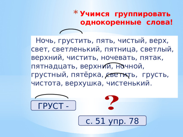 Учимся группировать однокоренные слова!    Ночь, грустить, пять, чистый, верх, свет, светленький, пятница, светлый, верхний, чистить, ночевать, пятак, пятнадцать, верхний, ночной, грустный, пятёрка, светить, грусть, чистота, верхушка, чистенький. ГРУСТ - с. 51 упр. 78 