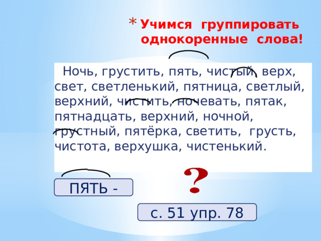 Учимся группировать однокоренные слова!    Ночь, грустить, пять, чистый, верх, свет, светленький, пятница, светлый, верхний, чистить, ночевать, пятак, пятнадцать, верхний, ночной, грустный, пятёрка, светить, грусть, чистота, верхушка, чистенький. ПЯТЬ - с. 51 упр. 78 