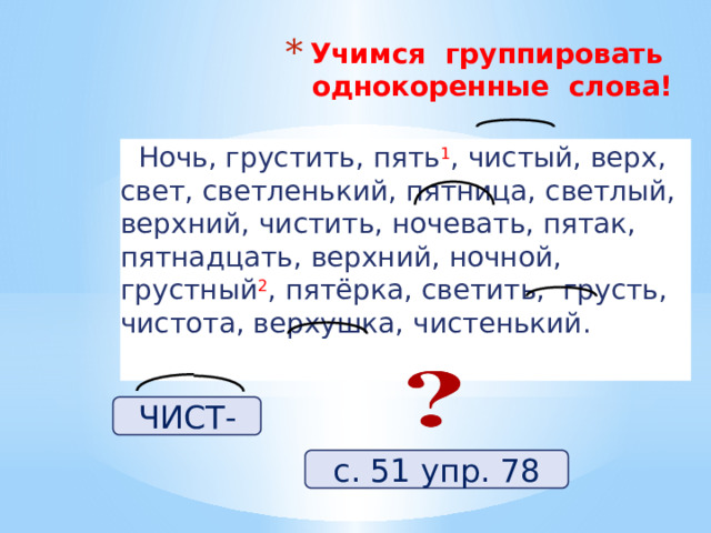Учимся группировать однокоренные слова!    Ночь, грустить, пять 1 , чистый, верх, свет, светленький, пятница, светлый, верхний, чистить, ночевать, пятак, пятнадцать, верхний, ночной, грустный 2 , пятёрка, светить, грусть, чистота, верхушка, чистенький. ЧИСТ- с. 51 упр. 78 