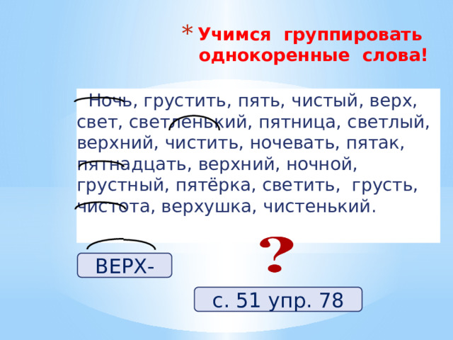 Учимся группировать однокоренные слова!    Ночь, грустить, пять, чистый, верх, свет, светленький, пятница, светлый, верхний, чистить, ночевать, пятак, пятнадцать, верхний, ночной, грустный, пятёрка, светить, грусть, чистота, верхушка, чистенький. ВЕРХ- с. 51 упр. 78 