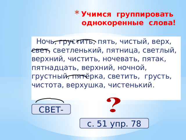 Учимся группировать однокоренные слова!    Ночь, грустить, пять, чистый, верх, свет, светленький, пятница, светлый, верхний, чистить, ночевать, пятак, пятнадцать, верхний, ночной, грустный, пятёрка, светить, грусть, чистота, верхушка, чистенький. СВЕТ- с. 51 упр. 78 