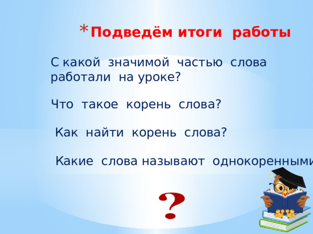 Подведём итоги работы С какой значимой частью слова работали на уроке? Что такое корень слова?  Как найти корень слова?  Какие слова называют однокоренными? 