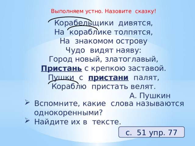 Выполняем устно. Назовите сказку! Корабельщики дивятся,  На кораблике толпятся,  На знакомом острову  Чудо видят наяву:  Город новый, златоглавый,  Пристань  с крепкою заставой.  Пушки с  пристани   палят,  Кораблю пристать велят. А. Пушкин Вспомните, какие слова называются однокоренными? Найдите их в тексте. с. 51 упр. 77 