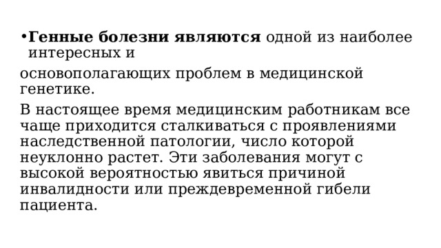 Генные болезни являются одной из наиболее интересных и основополагающих проблем в медицинской генетике. В настоящее время медицинским работникам все чаще приходится сталкиваться с проявлениями наследственной патологии, число которой неуклонно растет. Эти заболевания могут с высокой вероятностью явиться причиной инвалидности или преждевременной гибели пациента. 