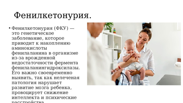 Фенилкетонурия. Фенилкетонурия (ФКУ) — это генетическое заболевание, которое приводит к накоплению аминокислоты фенилаланина в организме из-за врожденной недостаточности фермента фенилаланингидроксилазы. Его важно своевременно выявить, так как нелеченая патология нарушает развитие мозга ребенка, провоцирует снижение интеллекта и психические расстройства. 