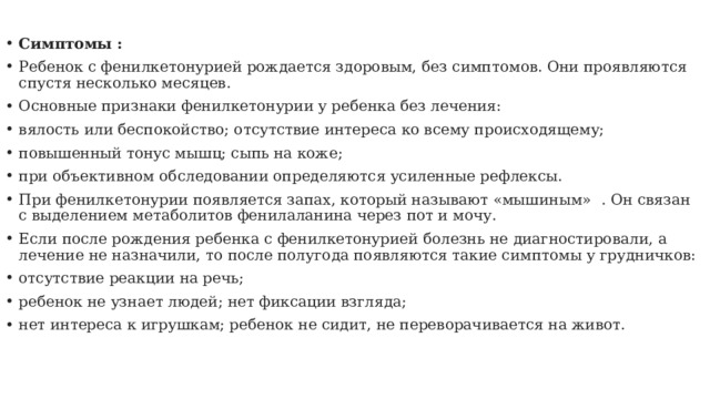 Симптомы : Ребенок с фенилкетонурией рождается здоровым, без симптомов. Они проявляются спустя несколько месяцев. Основные признаки фенилкетонурии у ребенка без лечения: вялость или беспокойство; отсутствие интереса ко всему происходящему; повышенный тонус мышц; сыпь на коже; при объективном обследовании определяются усиленные рефлексы. При фенилкетонурии появляется запах, который называют «мышиным»    . Он связан с выделением метаболитов фенилаланина через пот и мочу. Если после рождения ребенка с фенилкетонурией болезнь не диагностировали, а лечение не назначили, то после полугода появляются такие симптомы у грудничков: отсутствие реакции на речь; ребенок не узнает людей; нет фиксации взгляда; нет интереса к игрушкам; ребенок не сидит, не переворачивается на живот. 