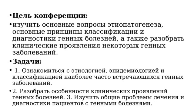 Цель конференции: изучить основные вопросы этиопатогенеза, основные принципы классификации и диагностики генных болезней, а также разобрать клинические проявления некоторых генных заболеваний. Задачи:   1. Ознакомиться с этиологией, эпидемиологией и классификацией наиболее часто встречающихся генных заболеваний. 2. Разобрать особенности клинических проявлений генных болезней. 3. Изучить общие проблемы лечения и диагностики пациентов с генными болезнями. 