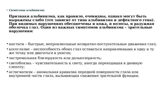 Симптомы альбинизма   Признаки альбинизма, как правило, очевидны, однако могут быть выражены слабо (это зависит от типа альбинизма и дефектного гена). При видимых нарушениях обесцвечены и кожа, и волосы, и радужная оболочка глаз. Один из важных симптомов альбинизма – зрительные нарушения:    нистагм – быстрые, непроизвольные возвратно-поступательные движения глаз; косоглазие – неспособность обоих глаз оставаться направленными в одну и ту же точку или двигаться в унисон; экстремальная близорукость или дальнозоркость; светобоязнь – чувствительность к свету, иногда переходящая в дневную слепоту; астигматизм – аномальная кривизна передней поверхности глаза или внутренней части глаза, вызывающая снижение зрительной функции. 