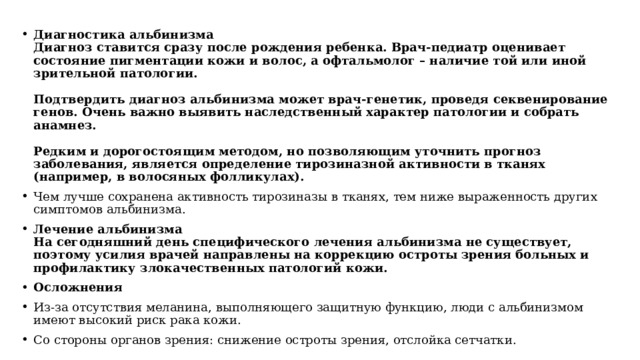 Диагностика альбинизма  Диагноз ставится сразу после рождения ребенка. Врач-педиатр оценивает состояние пигментации кожи и волос, а офтальмолог – наличие той или иной зрительной патологии.   Подтвердить диагноз альбинизма может врач-генетик, проведя секвенирование генов. Очень важно выявить наследственный характер патологии и собрать анамнез.   Редким и дорогостоящим методом, но позволяющим уточнить прогноз заболевания, является определение тирозиназной активности в тканях (например, в волосяных фолликулах). Чем лучше сохранена активность тирозиназы в тканях, тем ниже выраженность других симптомов альбинизма. Лечение альбинизма  На сегодняшний день специфического лечения альбинизма не существует, поэтому усилия врачей направлены на коррекцию остроты зрения больных и профилактику злокачественных патологий кожи. Осложнения Из-за отсутствия меланина, выполняющего защитную функцию, люди с альбинизмом имеют высокий риск рака кожи. Со стороны органов зрения: снижение остроты зрения, отслойка сетчатки. 