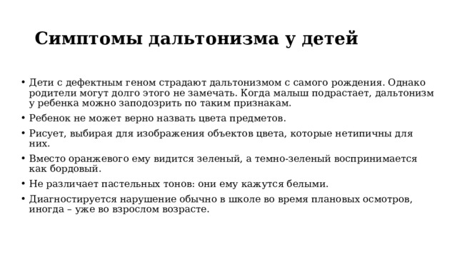 Симптомы дальтонизма у детей  Дети с дефектным геном страдают дальтонизмом с самого рождения. Однако родители могут долго этого не замечать. Когда малыш подрастает, дальтонизм у ребенка можно заподозрить по таким признакам. Ребенок не может верно назвать цвета предметов. Рисует, выбирая для изображения объектов цвета, которые нетипичны для них. Вместо оранжевого ему видится зеленый, а темно-зеленый воспринимается как бордовый. Не различает пастельных тонов: они ему кажутся белыми. Диагностируется нарушение обычно в школе во время плановых осмотров, иногда – уже во взрослом возрасте. 
