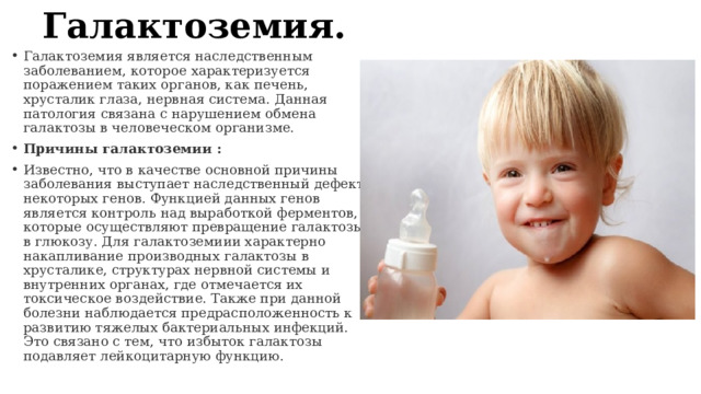 Галактоземия. Галактоземия является наследственным заболеванием, которое характеризуется поражением таких органов, как печень, хрусталик глаза, нервная система. Данная патология связана с нарушением обмена галактозы в человеческом организме. Причины галактоземии : Известно, что в качестве основной причины заболевания выступает наследственный дефект некоторых генов. Функцией данных генов является контроль над выработкой ферментов, которые осуществляют превращение галактозы в глюкозу. Для галактоземиии характерно накапливание производных галактозы в хрусталике, структурах нервной системы и внутренних органах, где отмечается их токсическое воздействие. Также при данной болезни наблюдается предрасположенность к развитию тяжелых бактериальных инфекций. Это связано с тем, что избыток галактозы подавляет лейкоцитарную функцию. 