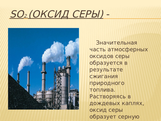 SO 2 (оксид серы) -  Значительная часть атмосферных оксидов серы образуется в результате сжигания природного топлива. Растворяясь в дождевых каплях, оксид серы образует серную кислоту. 