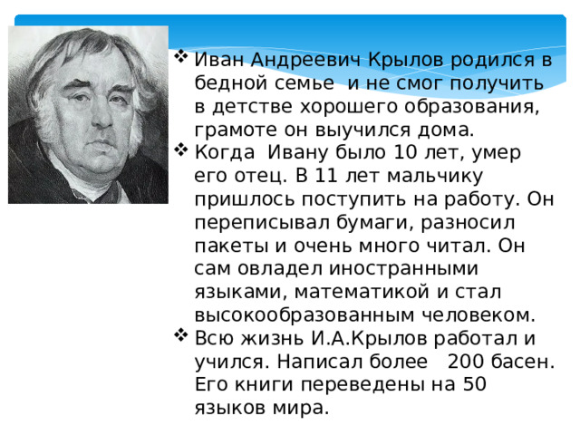 Иван Андреевич Крылов родился в бедной семье и не смог получить в детстве хорошего образования, грамоте он выучился дома. Когда Ивану было 10 лет, умер его отец. В 11 лет мальчику пришлось поступить на работу. Он переписывал бумаги, разносил пакеты и очень много читал. Он сам овладел иностранными языками, математикой и стал высокообразованным человеком. Всю жизнь И.А.Крылов работал и учился. Написал более 200 басен. Его книги переведены на 50 языков мира.  