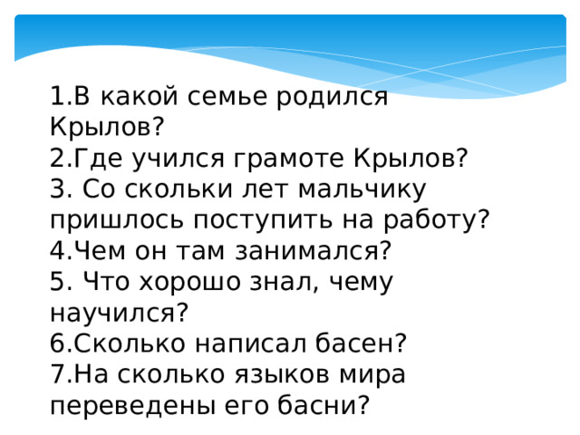 1.В какой семье родился Крылов? 2.Где учился грамоте Крылов? 3. Со скольки лет мальчику пришлось поступить на работу? 4.Чем он там занимался? 5. Что хорошо знал, чему научился? 6.Сколько написал басен? 7.На сколько языков мира переведены его басни? 