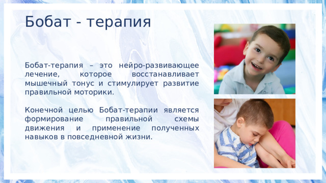Бобат - терапия Бобат-терапия – это нейро-развивающее лечение, которое восстанавливает мышечный тонус и стимулирует развитие правильной моторики. Конечной целью Бобат-терапии является формирование правильной схемы движения и применение полученных навыков в повседневной жизни. 