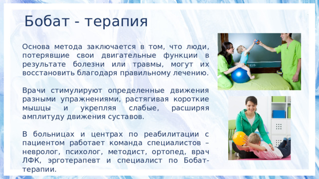 Бобат - терапия Основа метода заключается в том, что люди, потерявшие свои двигательные функции в результате болезни или травмы, могут их восстановить благодаря правильному лечению. Врачи стимулируют определенные движения разными упражнениями, растягивая короткие мышцы и укрепляя слабые, расширяя амплитуду движения суставов. В больницах и центрах по реабилитации с пациентом работает команда специалистов – невролог, психолог, методист, ортопед, врач ЛФК, эрготерапевт и специалист по Бобат-терапии. 