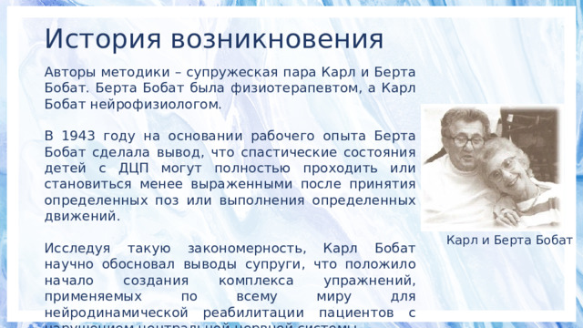История возникновения Авторы методики – супружеская пара Карл и Берта Бобат. Берта Бобат была физиотерапевтом, а Карл Бобат нейрофизиологом. В 1943 году на основании рабочего опыта Берта Бобат сделала вывод, что спастические состояния детей с ДЦП могут полностью проходить или становиться менее выраженными после принятия определенных поз или выполнения определенных движений. Исследуя такую закономерность, Карл Бобат научно обосновал выводы супруги, что положило начало создания комплекса упражнений, применяемых по всему миру для нейродинамической реабилитации пациентов с нарушением центральной нервной системы. Карл и Берта Бобат 