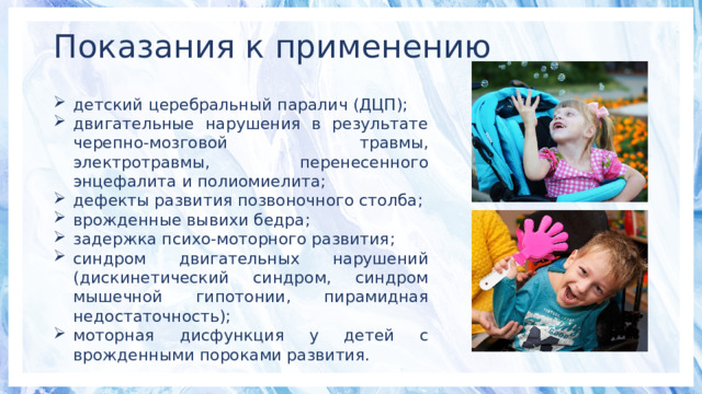 Показания к применению детский церебральный паралич (ДЦП); двигательные нарушения в результате черепно-мозговой травмы, электротравмы, перенесенного энцефалита и полиомиелита; дефекты развития позвоночного столба; врожденные вывихи бедра; задержка психо-моторного развития; синдром двигательных нарушений (дискинетический синдром, синдром мышечной гипотонии, пирамидная недостаточность); моторная дисфункция у детей с врожденными пороками развития. 