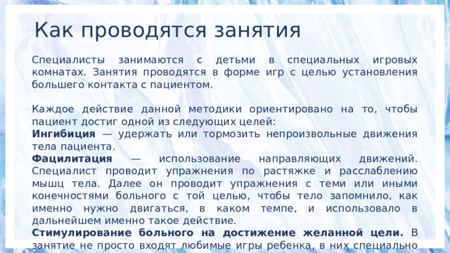 Как проводятся занятия Специалисты занимаются с детьми в специальных игровых комнатах. Занятия проводятся в форме игр с целью установления большего контакта с пациентом. Каждое действие данной методики ориентировано на то, чтобы пациент достиг одной из следующих целей: Ингибиция — удержать или тормозить непроизвольные движения тела пациента. Фацилитация — использование направляющих движений. Специалист проводит упражнения по растяжке и расслаблению мышц тела. Далее он проводит упражнения с теми или иными конечностями больного с той целью, чтобы тело запомнило, как именно нужно двигаться, в каком темпе, и использовало в дальнейшем именно такое действие. Стимулирование больного на достижение желанной цели. В занятие не просто входят любимые игры ребенка, в них специально включаются разные элементы обслуживания, которые пациент должен освоить самостоятельно. 
