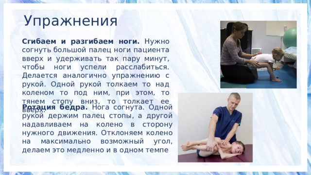 Упражнения Сгибаем и разгибаем ноги. Нужно согнуть большой палец ноги пациента вверх и удерживать так пару минут, чтобы ноги успели расслабиться. Делается аналогично упражнению с рукой. Одной рукой толкаем то над коленом то под ним, при этом, то тянем стопу вниз, то толкает ее вверх. Ротация бедра. Нога согнута. Одной рукой держим палец стопы, а другой надавливаем на колено в сторону нужного движения. Отклоняем колено на максимально возможный угол, делаем это медленно и в одном темпе 