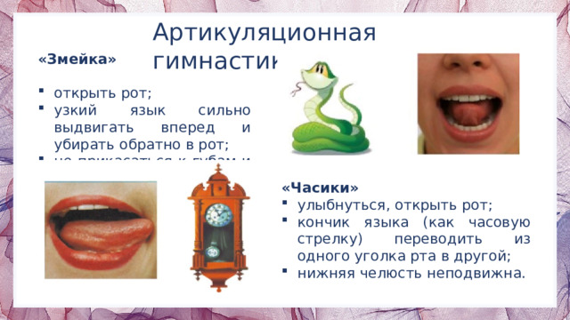 Артикуляционная гимнастика «Змейка» открыть рот; узкий язык сильно выдвигать вперед и убирать обратно в рот; не прикасаться к губам и зубам. «Часики» улыбнуться, открыть рот; кончик языка (как часовую стрелку) переводить из одного уголка рта в другой; нижняя челюсть неподвижна. 