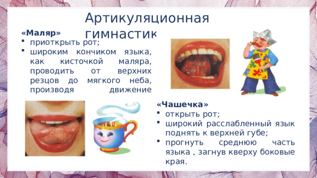 Артикуляционная гимнастика «Маляр» приоткрыть рот; широким кончиком языка, как кисточкой маляра, проводить от верхних резцов до мягкого неба, производя движение вперед-назад. «Чашечка» открыть рот; широкий расслабленный язык поднять к верхней губе; прогнуть среднюю часть языка , загнув кверху боковые края. 