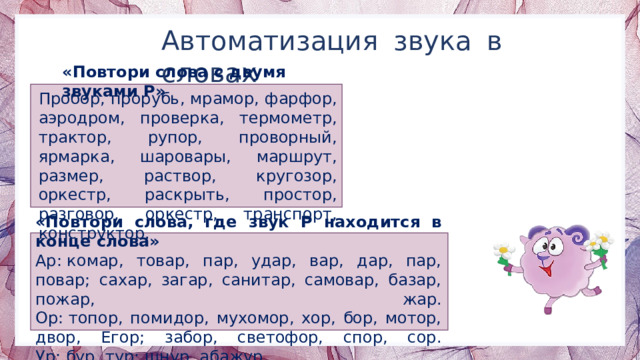 Автоматизация звука в словах «Повтори слова с двумя звуками Р» Пробор, прорубь, мрамор, фарфор, аэродром, проверка, термометр, трактор, рупор, проворный, ярмарка, шаровары, маршрут, размер, раствор, кругозор, оркестр, раскрыть, простор, разговор, оркестр, транспорт, конструктор. «Повтори слова, где звук Р находится в конце слова» Ар: комар, товар, пар, удар, вар, дар, пар, повар; сахар, загар, санитар, самовар, базар, пожар, жар.  Ор: топор, помидор, мухомор, хор, бор, мотор, двор, Егор; забор, светофор, спор, сор.  Ур: бур, тур; шнур, абажур. 