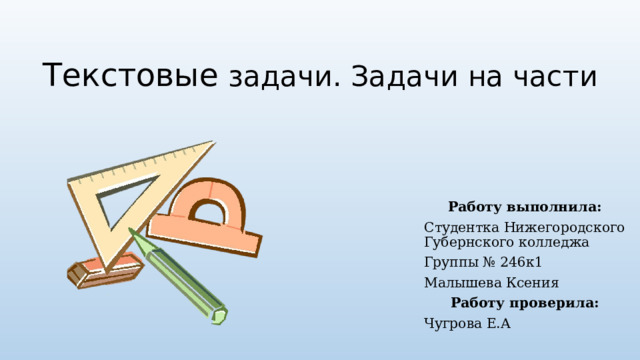 Текстовые задачи. Задачи на части Работу выполнила: Студентка Нижегородского Губернского колледжа Группы № 246к1 Малышева Ксения Работу проверила: Чугрова Е.А 