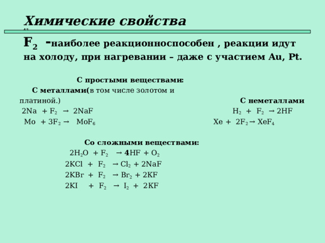 Химические свойства   45  F 2  - наиболее реакционноспособен , реакции идут на холоду, при  нагревании – даже с участием Au , Pt .   С простыми веществами:  С металлами( в том числе золотом и платиной.)     С неметаллами  2Na + F 2 → 2NaF    H 2 + F 2   → 2HF  Mo + 3F 2  → MoF 6      Xe + 2F 2  → XeF 4      Со сложными веществами:  2 H 2 O  + F 2  → 4 HF + O 2   2 KCl + F 2 →  Cl 2 + 2Na F   2KBr  + F 2   → Br 2 + 2К F  2KI  + F 2  →  I 2  +  2К F    