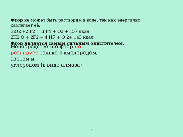Фтор не может быть растворим в воде, так как энергично разлагает еѐ. SiO2 +2 F2 = SiF4 + O2 + 157 ккал 2H2 O + 2F2 = 4 HF + O 2+ 143 ккал Фтор является самым сильным окислителем.   Непосредственно фтор не реагирует только с кислородом, азотом и углеродом (в виде алмаза). . 