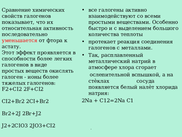 все галогены активно взаимодействуют со всеми простыми веществами. Особенно быстро и с выделением большого количества теплоты протекает реакция соединения галогенов с металлами. Так, расплавленный металлический натрий в атмосфере хлора сгорает  ослепительной вспышкой, а на стѐклах сосуда появляется белый налѐт хлорида натрия: 2N а + C12=2Na C1 Сравнение химических свойств галогенов показывает, что их относительная активность последовательно уменьшается от фтора к астату. Этот эффект проявляется в способности более легких галогенов в виде простых веществ окислять галоген - ионы более тяжелых галогенов: F2+CI2 2F+CI2 CI2+Br2 2CI+Br2 Br2+2J 2Br+J2 J2+2CIO3 2JO3+CI2 . 