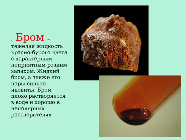 . Бром – тяжелая жидкость красно-бурого цвета с характерным неприятным резким запахом. Жидкий бром, а также его пары сильно ядовиты. Бром плохо растворяется в воде и хорошо в неполярных растворителях 