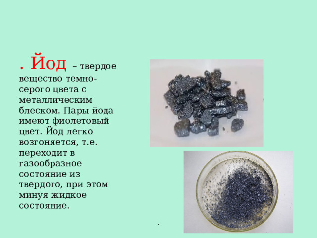 . Йод – твердое вещество темно-серого цвета с металлическим блеском. Пары йода имеют фиолетовый цвет. Йод легко возгоняется, т.е. переходит в газообразное состояние из твердого, при этом минуя жидкое состояние. . 