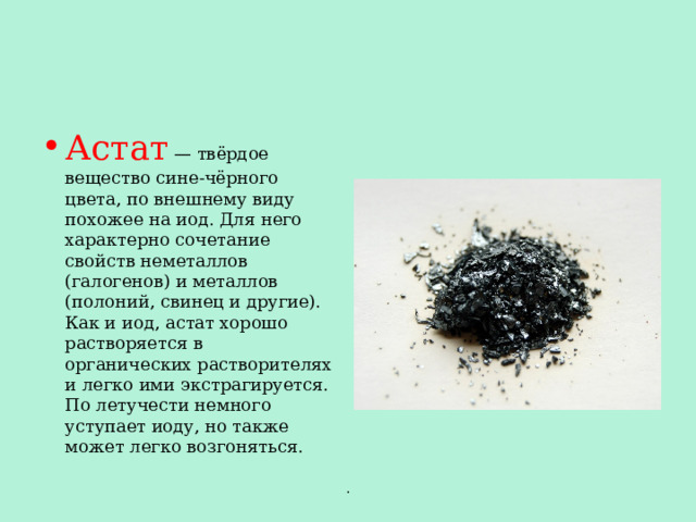 Астат  — твёрдое вещество сине-чёрного цвета, по внешнему виду похожее на иод. Для него характерно сочетание свойств неметаллов (галогенов) и металлов (полоний, свинец и другие). Как и иод, астат хорошо растворяется в органических растворителях и легко ими экстрагируется. По летучести немного уступает иоду, но также может легко возгоняться. . 