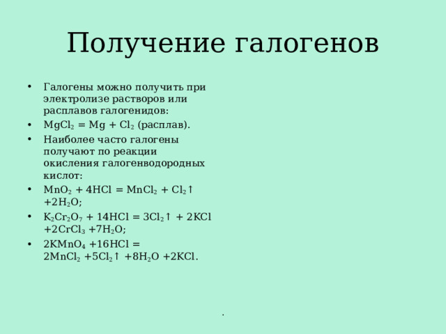 Получение галогенов Галогены можно получить при электролизе растворов или расплавов галогенидов: MgCl 2  = Mg + Cl 2  ( расплав). Наиболее часто галогены получают по реакции окисления галогенводородных кислот: MnO 2  + 4HCl = MnCl 2  + Cl 2 ↑ +2H 2 O; K 2 Cr 2 O 7  + 14HCl = 3Cl 2 ↑ + 2KCl +2CrCl 3  +7H 2 O; 2KMnO 4  +16HCl = 2MnCl 2  +5Cl 2 ↑ +8H 2 O +2KCl.  . 