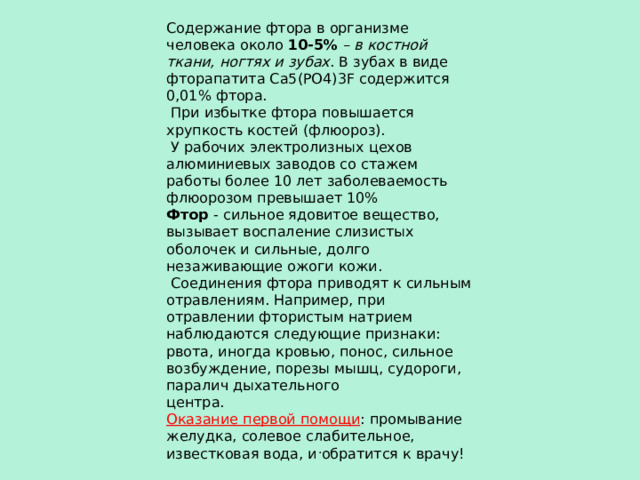 Содержание фтора в организме человека около 10-5%  – в костной ткани, ногтях и зубах . В зубах в виде фторапатита Ca5(PO4)3F содержится 0,01% фтора.  При избытке фтора повышается хрупкость костей (флюороз).  У рабочих электролизных цехов алюминиевых заводов со стажем работы более 10 лет заболеваемость флюорозом превышает 10% Фтор - сильное ядовитое вещество, вызывает воспаление слизистых оболочек и сильные, долго незаживающие ожоги кожи.  Соединения фтора приводят к сильным отравлениям. Например, при отравлении фтористым натрием наблюдаются следующие признаки: рвота, иногда кровью, понос, сильное возбуждение, порезы мышц, судороги, паралич дыхательного центра. Оказание первой помощи : промывание желудка, солевое слабительное, известковая вода, и обратится к врачу! . 