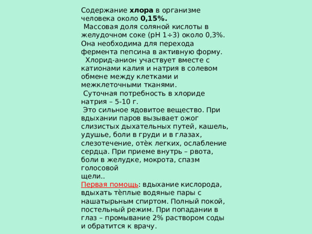Содержание хлора в организме человека около 0,15%.  Массовая доля соляной кислоты в желудочном соке (рН 1÷3) около 0,3%. Она необходима для перехода фермента пепсина в активную форму.  Хлорид-анион участвует вместе с катионами калия и натрия в солевом обмене между клетками и межклеточными тканями.  Суточная потребность в хлориде натрия – 5-10 г.  Это сильное ядовитое вещество. При вдыхании паров вызывает ожог слизистых дыхательных путей, кашель, удушье, боли в груди и в глазах, слезотечение, отѐк легких, ослабление сердца. При приеме внутрь – рвота, боли в желудке, мокрота, спазм голосовой щели.. Первая помощь : вдыхание кислорода, вдыхать тѐплые водяные пары с нашатырьным спиртом. Полный покой, постельный режим. При попадании в глаз – промывание 2% раствором соды и обратится к врачу. 