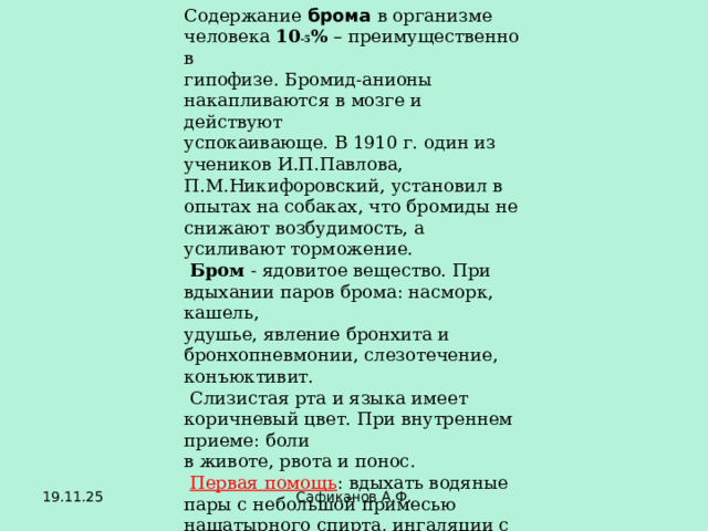 Содержание брома в организме человека 10 -5 % – преимущественно в гипофизе. Бромид-анионы накапливаются в мозге и действуют успокаивающе. В 1910 г. один из учеников И.П.Павлова, П.М.Никифоровский, установил в опытах на собаках, что бромиды не снижают возбудимость, а усиливают торможение.  Бром - ядовитое вещество. При вдыхании паров брома: насморк, кашель, удушье, явление бронхита и бронхопневмонии, слезотечение, конъюктивит.  Слизистая рта и языка имеет коричневый цвет. При внутреннем приеме: боли в животе, рвота и понос.  Первая помощь : вдыхать водяные пары с небольшой примесью нашатырного спирта, ингаляции с содовым раствором. При отравлении через рот – промывание желудка 0,5% раствором тиосульфата натрия. 19.11.25 Сафиканов А.Ф. 