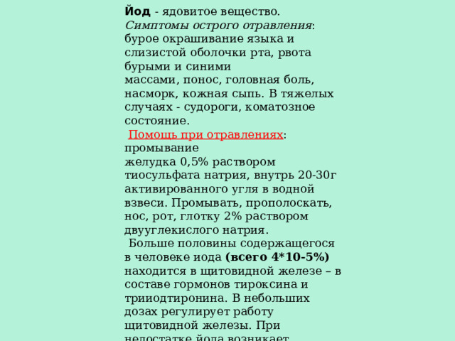 Йод - ядовитое вещество. Симптомы острого отравления : бурое окрашивание языка и слизистой оболочки рта, рвота бурыми и синими массами, понос, головная боль, насморк, кожная сыпь. В тяжелых случаях - судороги, коматозное состояние.  Помощь при отравлениях : промывание желудка 0,5% раствором тиосульфата натрия, внутрь 20-30г активированного угля в водной взвеси. Промывать, прополоскать, нос, рот, глотку 2% раствором двууглекислого натрия.  Больше половины содержащегося в человеке иода (всего 4*10-5%) находится в щитовидной железе – в составе гормонов тироксина и трииодтиронина. В небольших дозах регулирует работу щитовидной железы. При недостатке йода возникает базедова болезнь. Йод применяют для йодной настойки(5% раствора йода в спирте,) йодид калия используют в медицине, аналитической химии, а йодид серебра – при изготовлении фотоматериалов. 