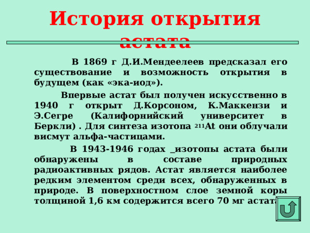 История открытия астата  В 1869 г Д.И.Мендеелеев предсказал его существование и возможность открытия в будущем (как «эка-иод»).  Впервые астат был получен искусственно в 1940 г открыт Д.Корсоном, К.Маккензи и Э.Сегре (Калифорнийский университет в Беркли) . Для синтеза изотопа 211 At они облучали висмут альфа-частицами.  В 1943-1946 годах  изотопы астата были обнаружены в составе природных радиоактивных рядов. Астат является наиболее редким элементом среди всех, обнаруженных в природе. В поверхностном слое земной коры толщиной 1,6 км содержится всего 70 мг астата.  