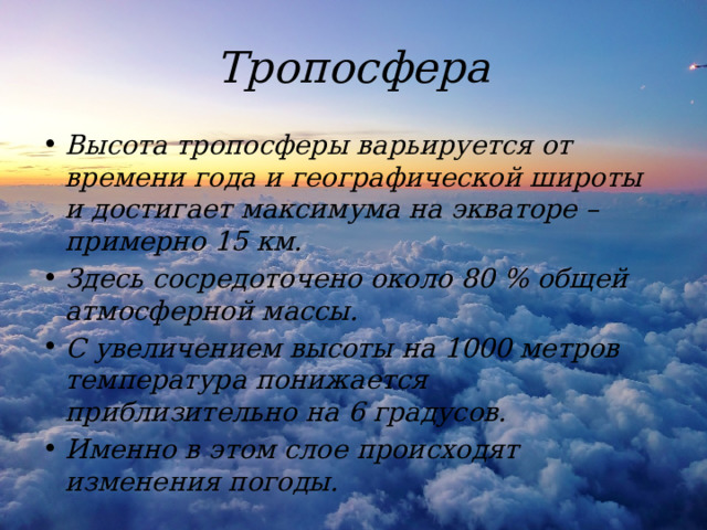 Тропосфера Высота тропосферы варьируется от времени года и географической широты и достигает максимума на экваторе – примерно 15 км. Здесь сосредоточено около 80 % общей атмосферной массы. С увеличением высоты на 1000 метров температура понижается приблизительно на 6 градусов. Именно в этом слое происходят изменения погоды. 