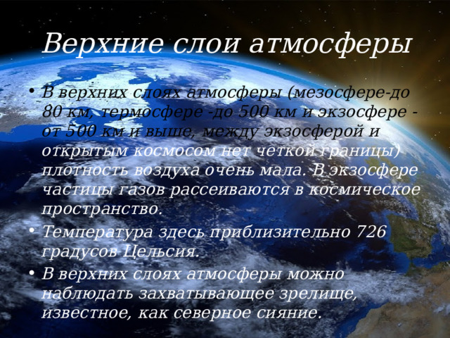 Верхние слои атмосферы В верхних слоях атмосферы (мезосфере-до 80 км, термосфере -до 500 км и экзосфере -от 500 км и выше, между экзосферой и открытым космосом нет четкой границы) плотность воздуха очень мала. В экзосфере частицы газов рассеиваются в космическое пространство. Температура здесь приблизительно 726 градусов Цельсия. В верхних слоях атмосферы можно наблюдать захватывающее зрелище, известное, как северное сияние. 