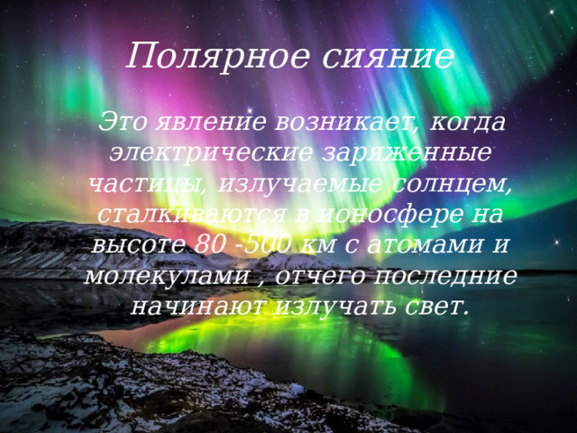 Полярное сияние  Это явление возникает, когда электрические заряженные частицы, излучаемые солнцем, сталкиваются в ионосфере на высоте 80 -500 км с атомами и молекулами , отчего последние начинают излучать свет. 