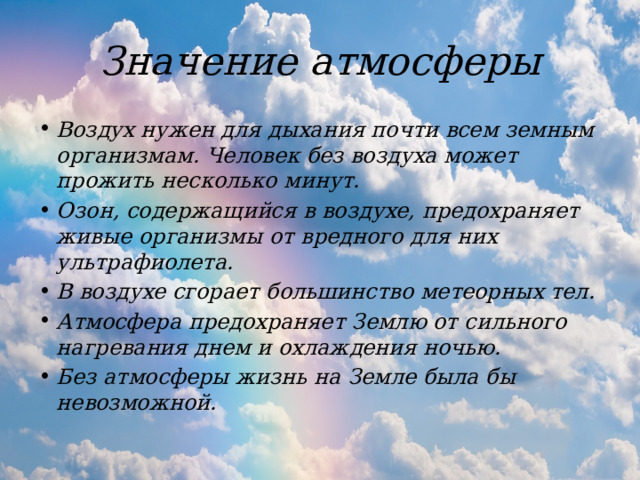 Значение атмосферы Воздух нужен для дыхания почти всем земным организмам. Человек без воздуха может прожить несколько минут.  Озон, содержащийся в воздухе, предохраняет живые организмы от вредного для них ультрафиолета. В воздухе сгорает большинство метеорных тел. Атмосфера предохраняет Землю от сильного нагревания днем и охлаждения ночью. Без атмосферы жизнь на Земле была бы невозможной. 