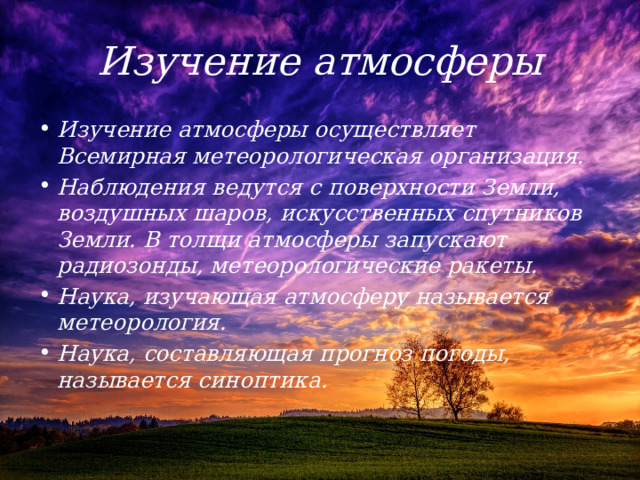 Изучение атмосферы Изучение атмосферы осуществляет Всемирная метеорологическая организация. Наблюдения ведутся с поверхности Земли, воздушных шаров, искусственных спутников Земли. В толщи атмосферы запускают радиозонды, метеорологические ракеты. Наука, изучающая атмосферу называется метеорология. Наука, составляющая прогноз погоды, называется синоптика. 