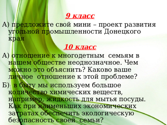 9 класс А) предложите свой мини – проект развития угольной промышленности Донецкого края 10 класс А) отношение к многодетным семьям в нашем обществе неоднозначное. Чем можно это объяснить? Каково ваше личное отношение к этой проблеме? Б) в быту мы используем большое количество химических веществ, например, жидкость для мытья посуды. Как при наименьших экономических затратах обеспечить экологическую безопасность своей семьи?  