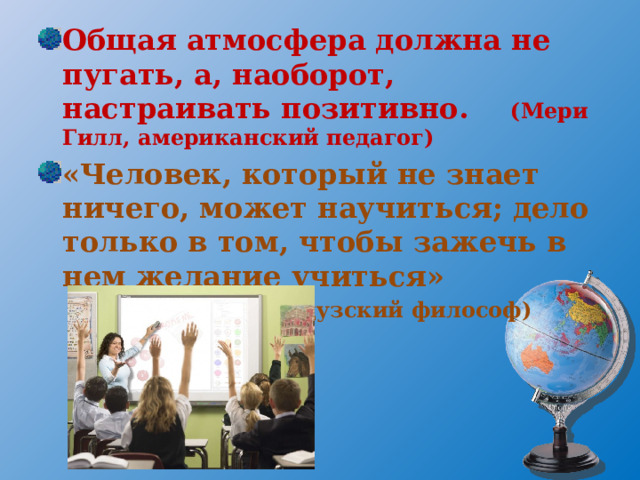 Общая атмосфера должна не пугать, а, наоборот, настраивать позитивно.  (Мери Гилл, американский педагог) «Человек, который не знает ничего, может научиться; дело только в том, чтобы зажечь в нем желание учиться» (Д.Дидро, французский философ)  