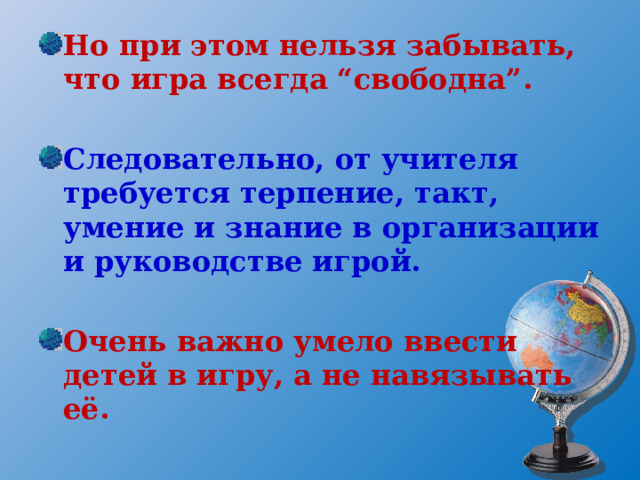 Но при этом нельзя забывать, что игра всегда “свободна”.  Следовательно, от учителя требуется терпение, такт, умение и знание в организации и руководстве игрой.  Очень важно умело ввести детей в игру, а не навязывать её. 